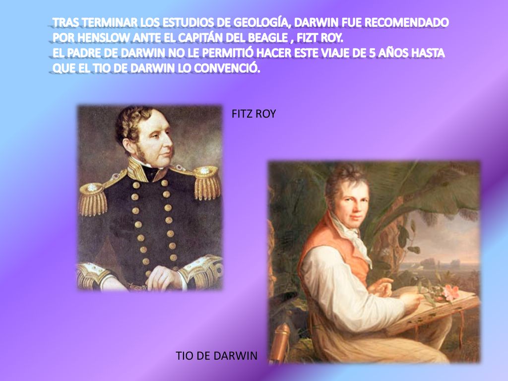 TRAS TERMINAR LOS ESTUDIOS DE GEOLOGÍA, DARWIN FUE RECOMENDADO POR HENSLOW ANTE EL CAPITÁN DEL BEAGLE , FIZT ROY. EL PADRE DE DARWIN NO LE PERMITIÓ HACER ESTE VIAJE DE 5 AÑOS HASTA QUE EL TIO DE DARWIN LO CONVENCIÓ.