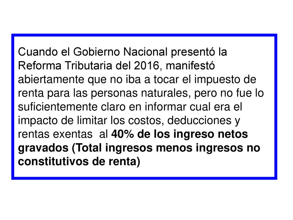 Cuando el Gobierno Nacional presentó la Reforma Tributaria del 2016, manifestó abiertamente que no iba a tocar el impuesto de renta para las personas naturales, pero no fue lo suficientemente claro en informar cual era el impacto de limitar los costos, deducciones y rentas exentas al 40% de los ingreso netos gravados (Total ingresos menos ingresos no constitutivos de renta)