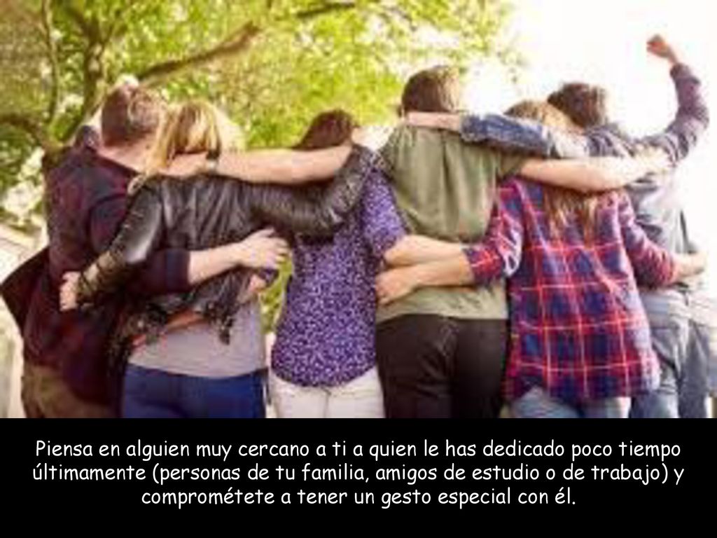 Piensa en alguien muy cercano a ti a quien le has dedicado poco tiempo últimamente (personas de tu familia, amigos de estudio o de trabajo) y comprométete a tener un gesto especial con él.