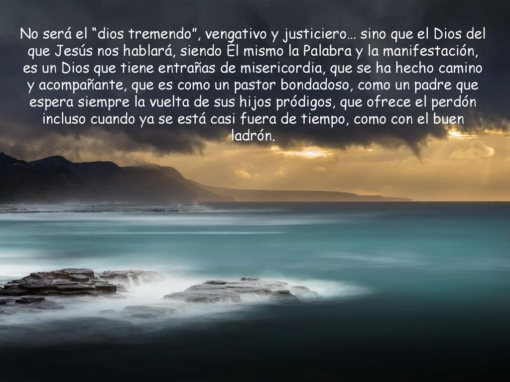 No será el dios tremendo , vengativo y justiciero… sino que el Dios del que Jesús nos hablará, siendo Él mismo la Palabra y la manifestación, es un Dios que tiene entrañas de misericordia, que se ha hecho camino y acompañante, que es como un pastor bondadoso, como un padre que espera siempre la vuelta de sus hijos pródigos, que ofrece el perdón incluso cuando ya se está casi fuera de tiempo, como con el buen ladrón.