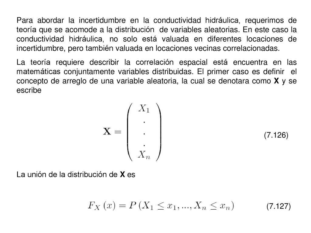 Para abordar la incertidumbre en la conductividad hidráulica, requerimos de teoría que se acomode a la distribución de variables aleatorias. En este caso la conductividad hidráulica, no solo está valuada en diferentes locaciones de incertidumbre, pero también valuada en locaciones vecinas correlacionadas.