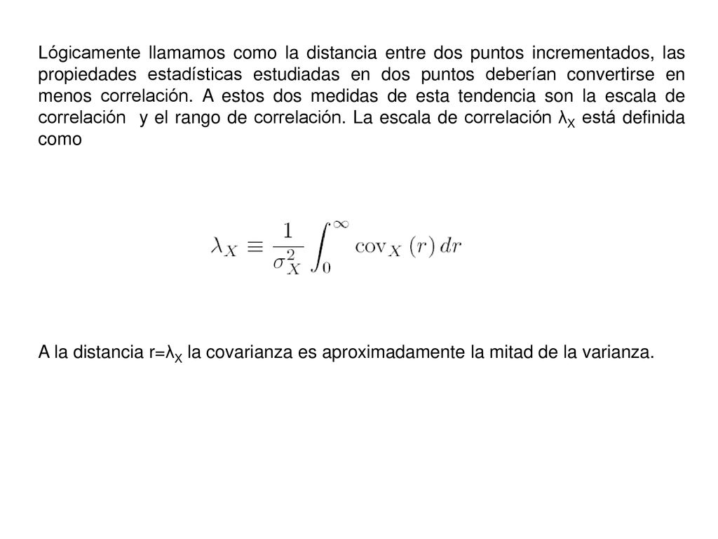 Lógicamente llamamos como la distancia entre dos puntos incrementados, las propiedades estadísticas estudiadas en dos puntos deberían convertirse en menos correlación. A estos dos medidas de esta tendencia son la escala de correlación y el rango de correlación. La escala de correlación λX está definida como