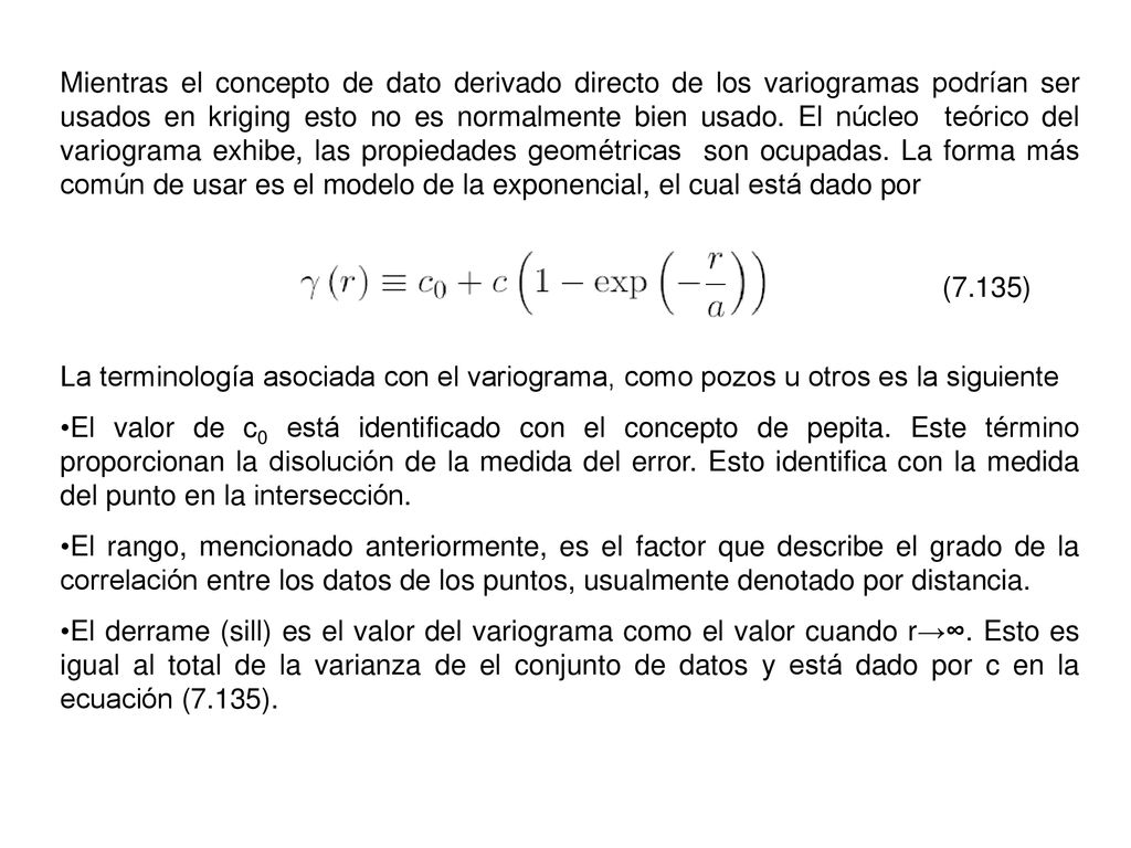 Mientras el concepto de dato derivado directo de los variogramas podrían ser usados en kriging esto no es normalmente bien usado. El núcleo teórico del variograma exhibe, las propiedades geométricas son ocupadas. La forma más común de usar es el modelo de la exponencial, el cual está dado por