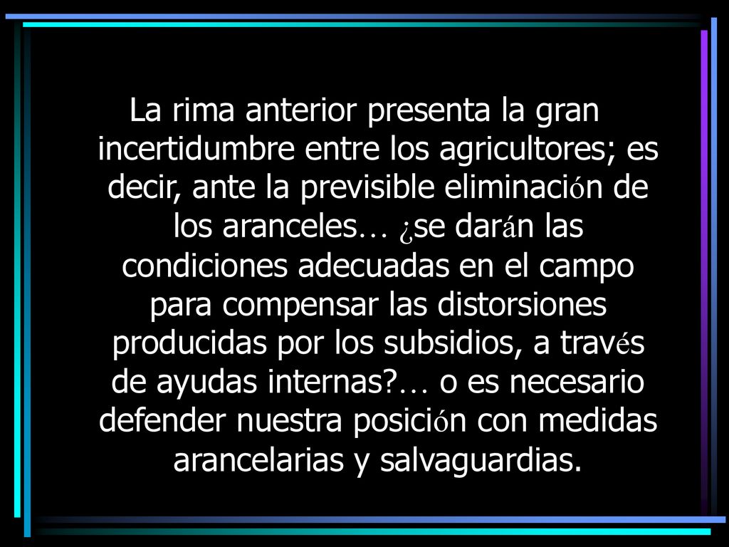 La rima anterior presenta la gran incertidumbre entre los agricultores; es decir, ante la previsible eliminación de los aranceles… ¿se darán las condiciones adecuadas en el campo para compensar las distorsiones producidas por los subsidios, a través de ayudas internas … o es necesario defender nuestra posición con medidas arancelarias y salvaguardias.