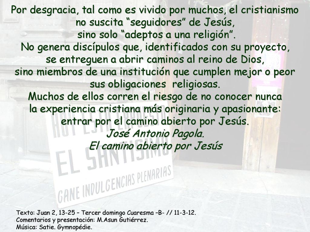 Por desgracia, tal como es vivido por muchos, el cristianismo no suscita seguidores de Jesús, sino solo adeptos a una religión . No genera discípulos que, identificados con su proyecto, se entreguen a abrir caminos al reino de Dios, sino miembros de una institución que cumplen mejor o peor sus obligaciones religiosas. Muchos de ellos corren el riesgo de no conocer nunca la experiencia cristiana más originaria y apasionante: entrar por el camino abierto por Jesús. José Antonio Pagola. El camino abierto por Jesús