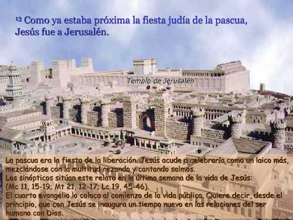 13 Como ya estaba próxima la fiesta judía de la pascua, Jesús fue a Jerusalén.