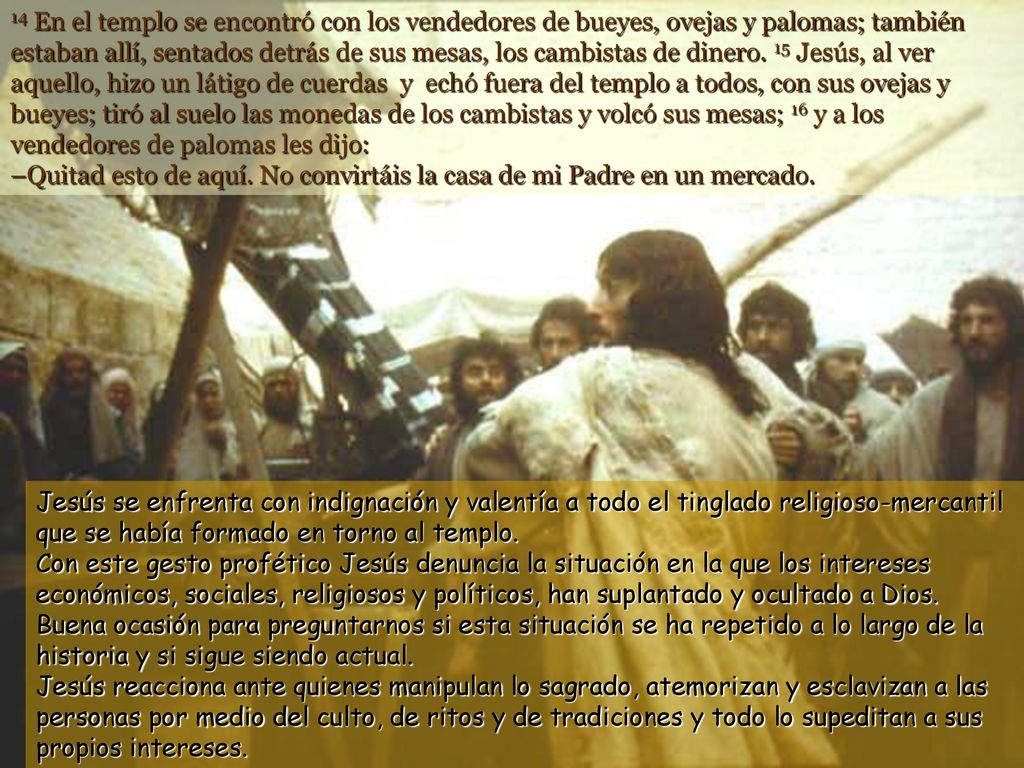 14 En el templo se encontró con los vendedores de bueyes, ovejas y palomas; también estaban allí, sentados detrás de sus mesas, los cambistas de dinero. 15 Jesús, al ver aquello, hizo un látigo de cuerdas y echó fuera del templo a todos, con sus ovejas y bueyes; tiró al suelo las monedas de los cambistas y volcó sus mesas; 16 y a los vendedores de palomas les dijo: –Quitad esto de aquí. No convirtáis la casa de mi Padre en un mercado.
