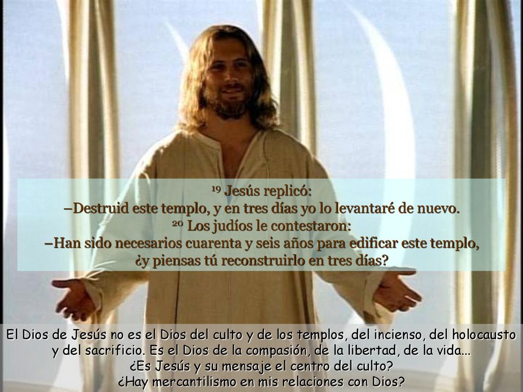 19 Jesús replicó: –Destruid este templo, y en tres días yo lo levantaré de nuevo. 20 Los judíos le contestaron: –Han sido necesarios cuarenta y seis años para edificar este templo, ¿y piensas tú reconstruirlo en tres días
