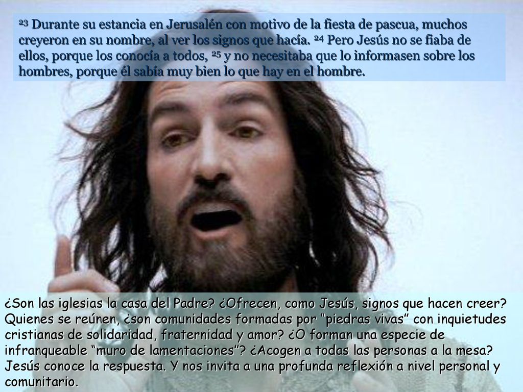 23 Durante su estancia en Jerusalén con motivo de la fiesta de pascua, muchos creyeron en su nombre, al ver los signos que hacía. 24 Pero Jesús no se fiaba de ellos, porque los conocía a todos, 25 y no necesitaba que lo informasen sobre los hombres, porque él sabía muy bien lo que hay en el hombre.
