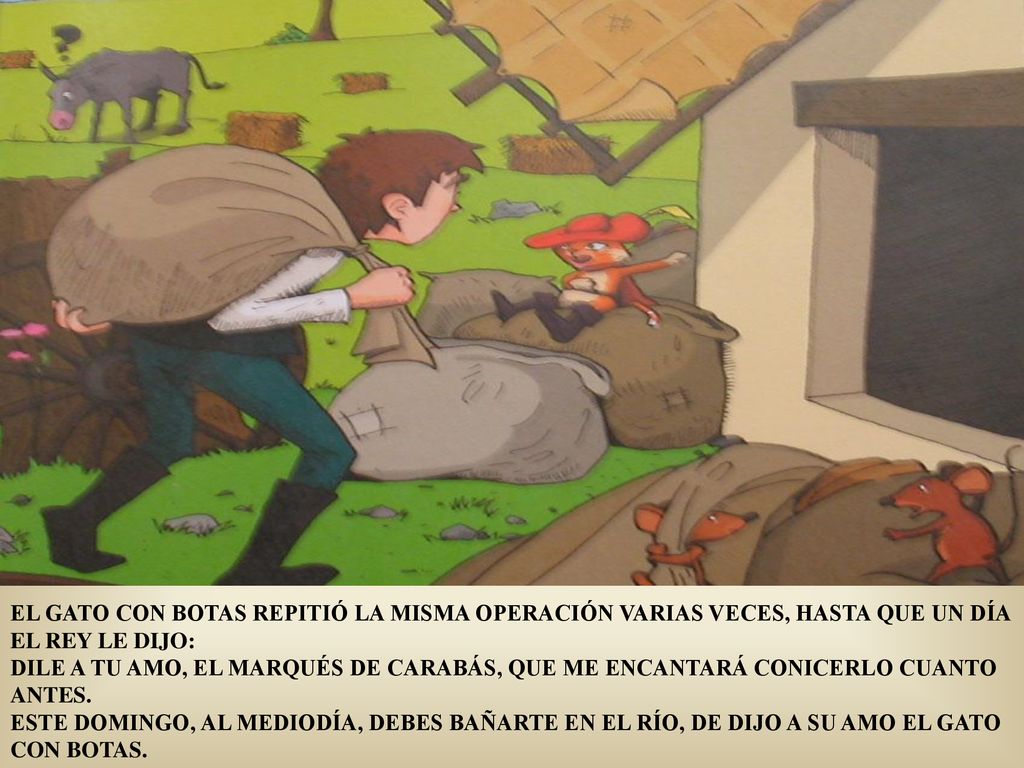 EL GATO CON BOTAS REPITIÓ LA MISMA OPERACIÓN VARIAS VECES, HASTA QUE UN DÍA EL REY LE DIJO: DILE A TU AMO, EL MARQUÉS DE CARABÁS, QUE ME ENCANTARÁ CONICERLO CUANTO ANTES.