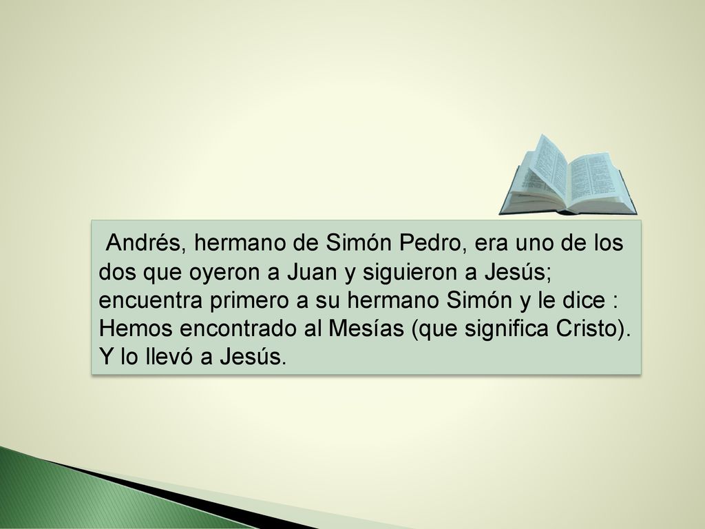 Andrés, hermano de Simón Pedro, era uno de los dos que oyeron a Juan y siguieron a Jesús; encuentra primero a su hermano Simón y le dice : Hemos encontrado al Mesías (que significa Cristo).