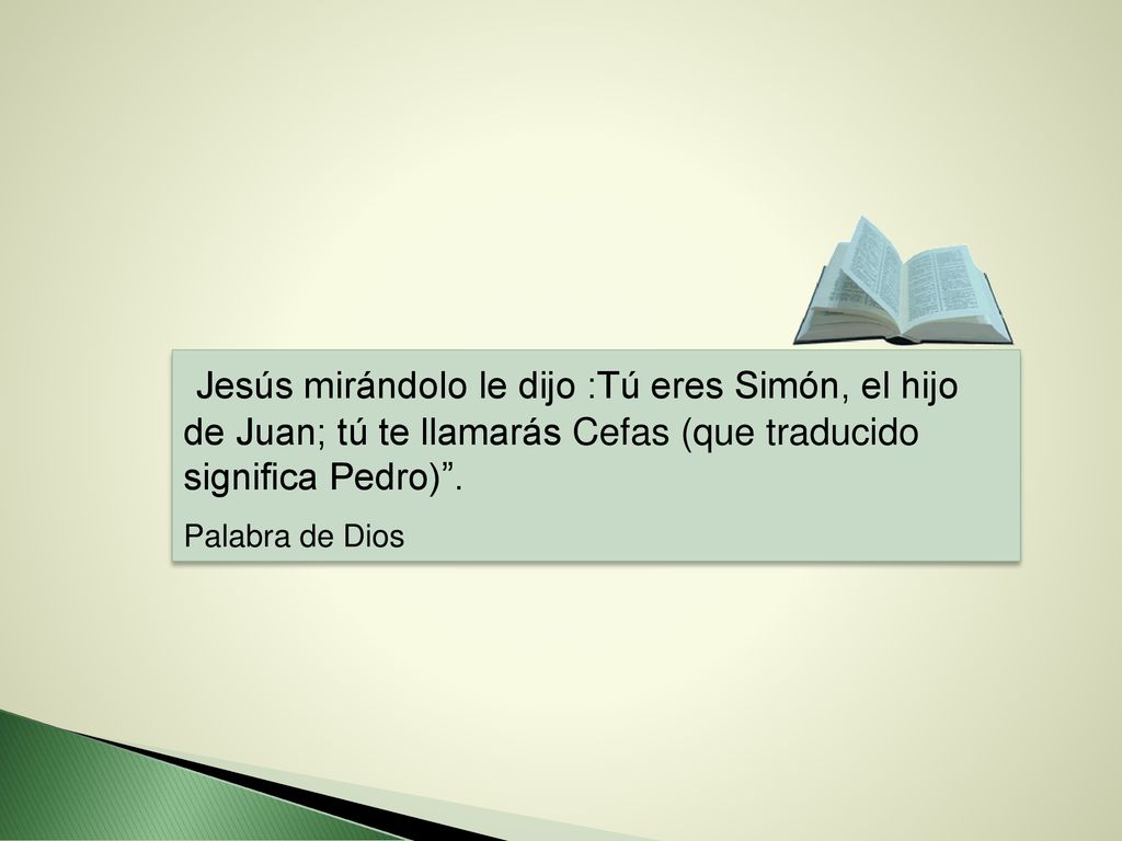 Jesús mirándolo le dijo :Tú eres Simón, el hijo de Juan; tú te llamarás Cefas (que traducido significa Pedro) .