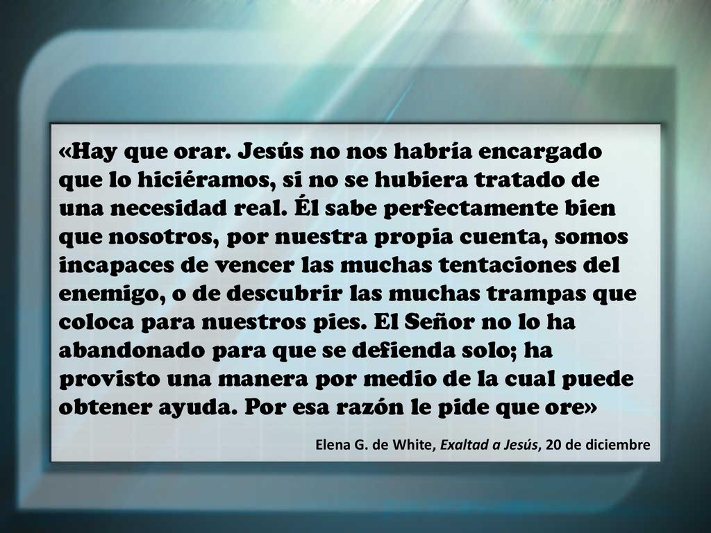 «Hay que orar. Jesús no nos habría encargado que lo hiciéramos, si no se hubiera tratado de una necesidad real. Él sabe perfectamente bien que nosotros, por nuestra propia cuenta, somos incapaces de vencer las muchas tentaciones del enemigo, o de descubrir las muchas trampas que coloca para nuestros pies. El Señor no lo ha abandonado para que se defienda solo; ha provisto una manera por medio de la cual puede obtener ayuda. Por esa razón le pide que ore»