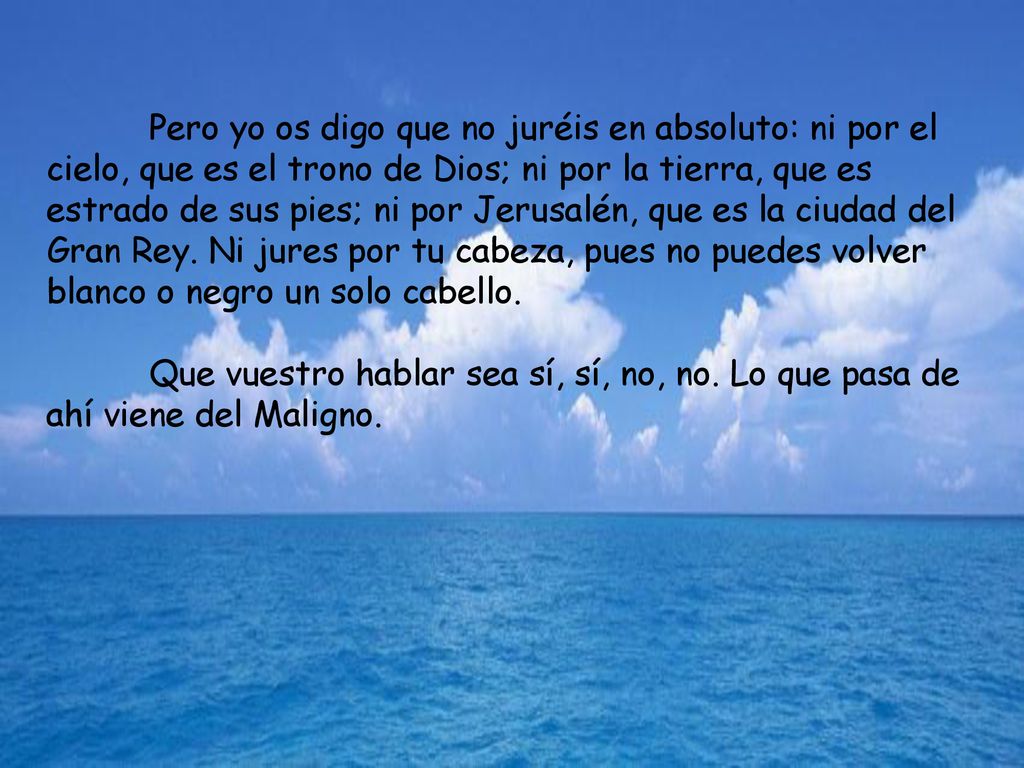 Pero yo os digo que no juréis en absoluto: ni por el cielo, que es el trono de Dios; ni por la tierra, que es estrado de sus pies; ni por Jerusalén, que es la ciudad del Gran Rey. Ni jures por tu cabeza, pues no puedes volver blanco o negro un solo cabello.