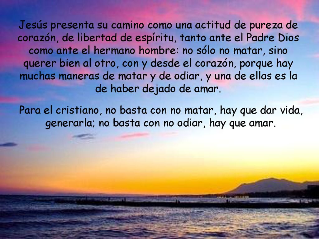 Jesús presenta su camino como una actitud de pureza de corazón, de libertad de espíritu, tanto ante el Padre Dios como ante el hermano hombre: no sólo no matar, sino querer bien al otro, con y desde el corazón, porque hay muchas maneras de matar y de odiar, y una de ellas es la de haber dejado de amar.