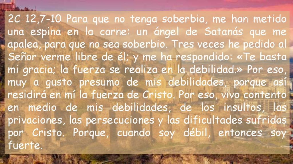 2C 12,7-10 Para que no tenga soberbia, me han metido una espina en la carne: un ángel de Satanás que me apalea, para que no sea soberbio.