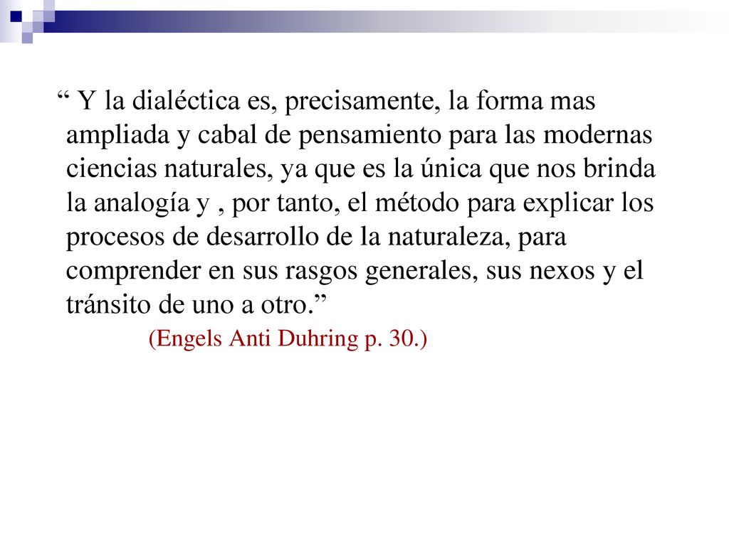 Y la dialéctica es, precisamente, la forma mas ampliada y cabal de pensamiento para las modernas ciencias naturales, ya que es la única que nos brinda la analogía y , por tanto, el método para explicar los procesos de desarrollo de la naturaleza, para comprender en sus rasgos generales, sus nexos y el tránsito de uno a otro.