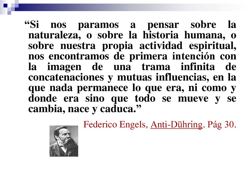 Si nos paramos a pensar sobre la naturaleza, o sobre la historia humana, o sobre nuestra propia actividad espiritual, nos encontramos de primera intención con la imagen de una trama infinita de concatenaciones y mutuas influencias, en la que nada permanece lo que era, ni como y donde era sino que todo se mueve y se cambia, nace y caduca.