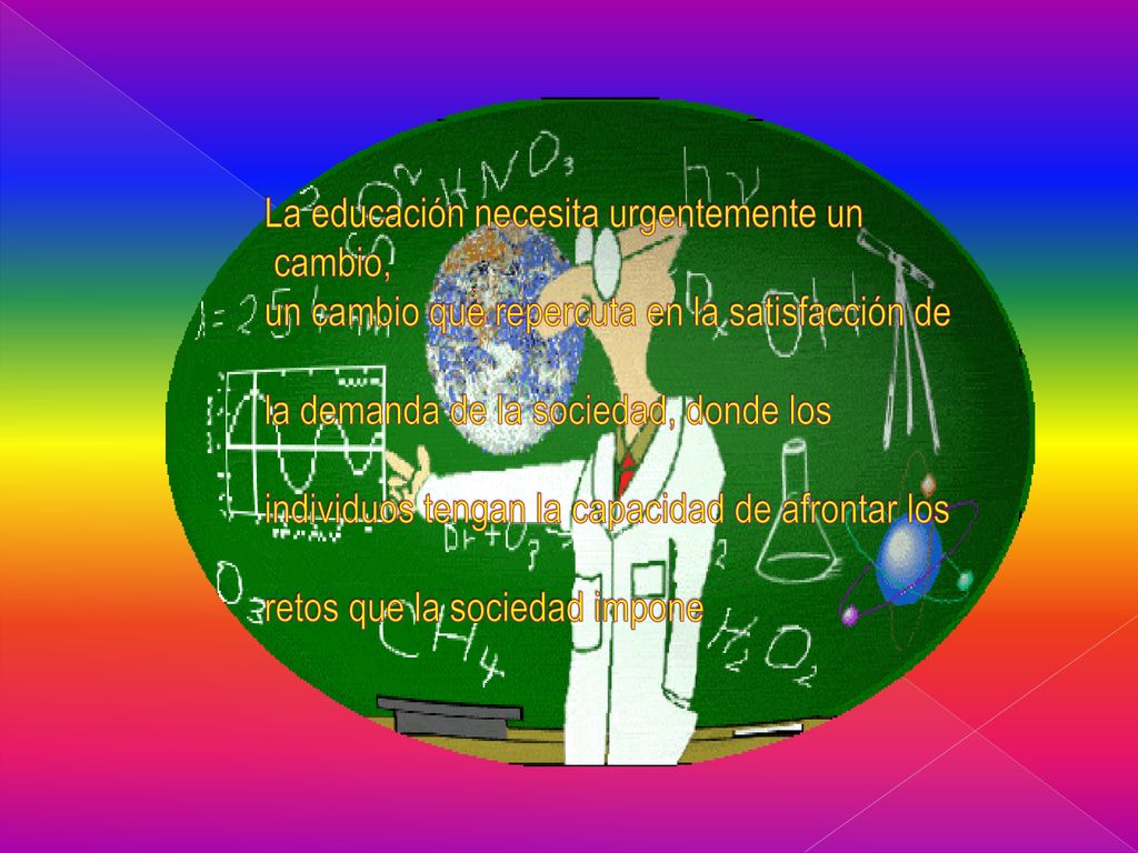 La educación necesita urgentemente un cambio, un cambio que repercuta en la satisfacción de la demanda de la sociedad, donde los individuos tengan la capacidad de afrontar los retos que la sociedad impone