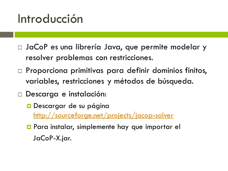 Introducción JaCoP es una librería Java, que permite modelar y resolver problemas con restricciones.