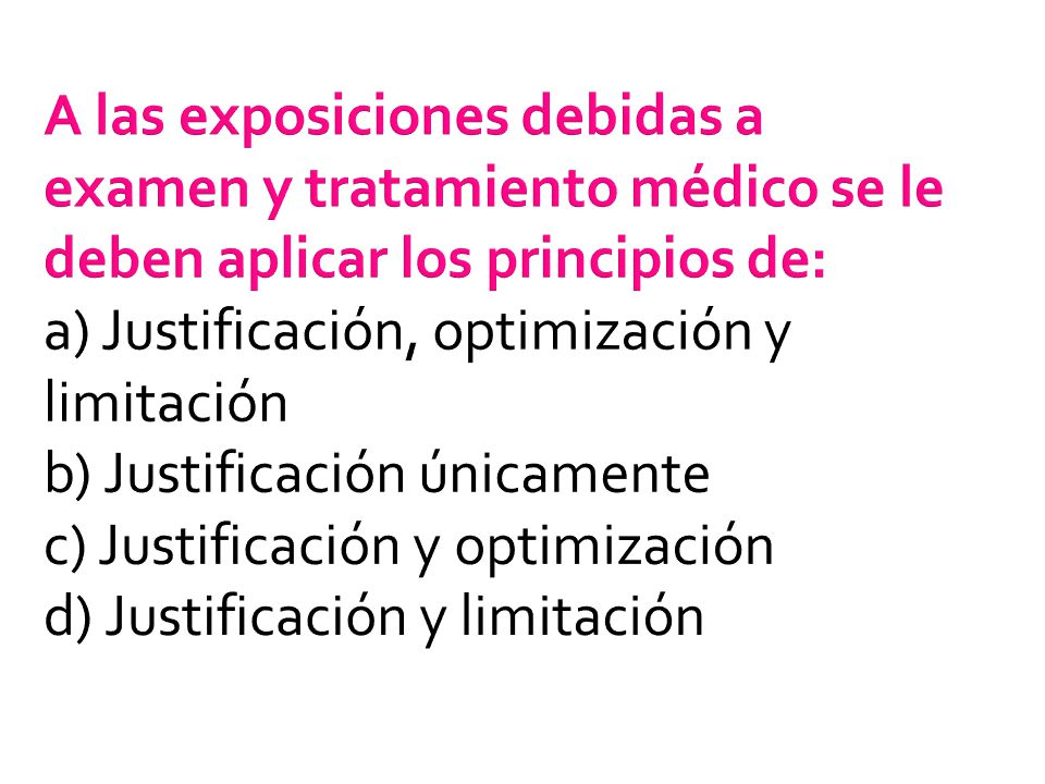 A las exposiciones debidas a examen y tratamiento médico se le deben aplicar los principios de: a) Justificación, optimización y limitación b) Justificación únicamente c) Justificación y optimización d) Justificación y limitación