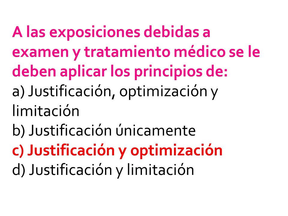 A las exposiciones debidas a examen y tratamiento médico se le deben aplicar los principios de: a) Justificación, optimización y limitación b) Justificación únicamente c) Justificación y optimización d) Justificación y limitación