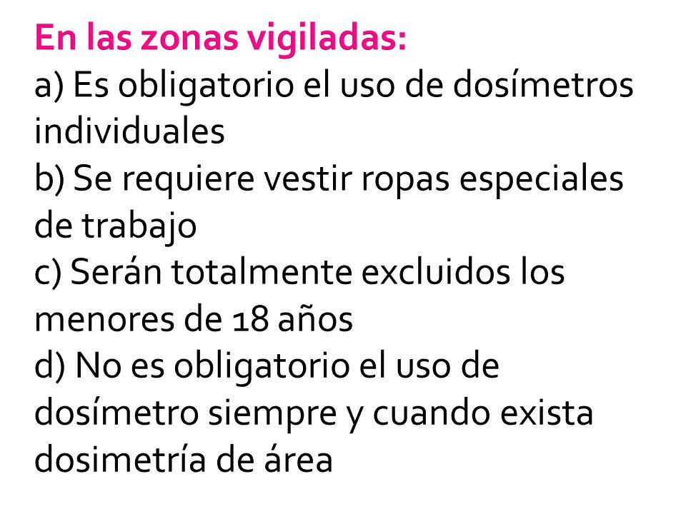 En las zonas vigiladas: a) Es obligatorio el uso de dosímetros individuales b) Se requiere vestir ropas especiales de trabajo c) Serán totalmente excluidos los menores de 18 años d) No es obligatorio el uso de dosímetro siempre y cuando exista dosimetría de área