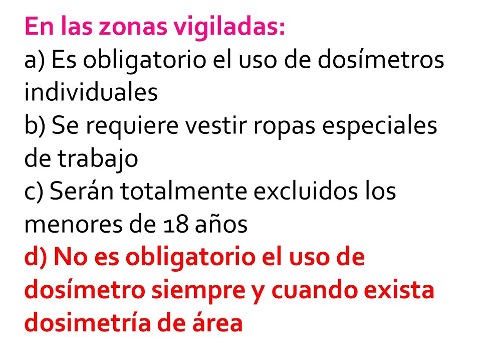 En las zonas vigiladas: a) Es obligatorio el uso de dosímetros individuales b) Se requiere vestir ropas especiales de trabajo c) Serán totalmente excluidos los menores de 18 años d) No es obligatorio el uso de dosímetro siempre y cuando exista dosimetría de área