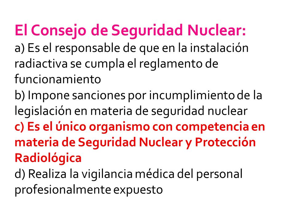 El Consejo de Seguridad Nuclear: a) Es el responsable de que en la instalación radiactiva se cumpla el reglamento de funcionamiento b) Impone sanciones por incumplimiento de la legislación en materia de seguridad nuclear c) Es el único organismo con competencia en materia de Seguridad Nuclear y Protección Radiológica d) Realiza la vigilancia médica del personal profesionalmente expuesto