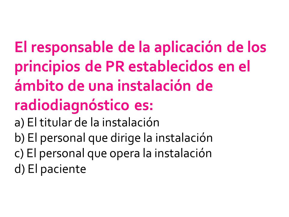 El responsable de la aplicación de los principios de PR establecidos en el ámbito de una instalación de radiodiagnóstico es: a) El titular de la instalación b) El personal que dirige la instalación c) El personal que opera la instalación d) El paciente