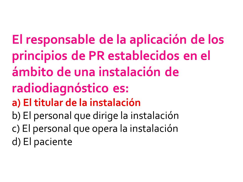El responsable de la aplicación de los principios de PR establecidos en el ámbito de una instalación de radiodiagnóstico es: a) El titular de la instalación b) El personal que dirige la instalación c) El personal que opera la instalación d) El paciente
