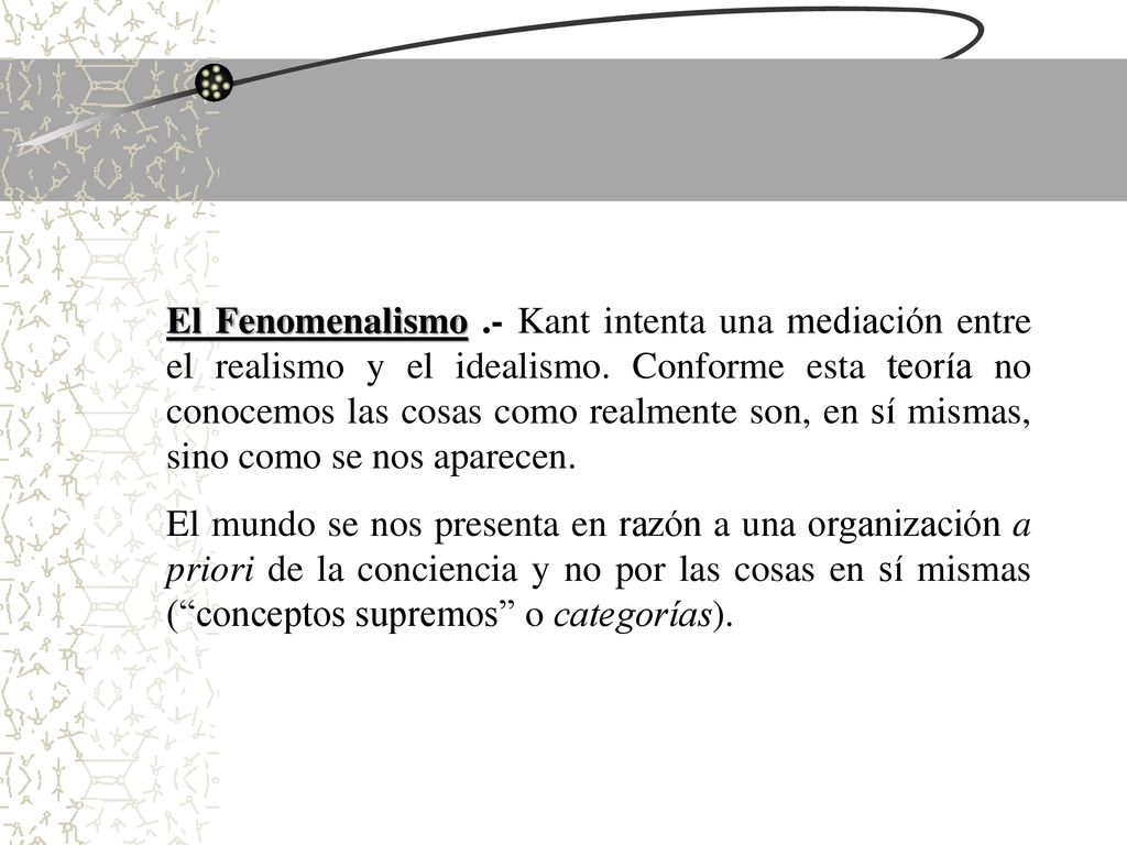 El Fenomenalismo .- Kant intenta una mediación entre el realismo y el idealismo. Conforme esta teoría no conocemos las cosas como realmente son, en sí mismas, sino como se nos aparecen.