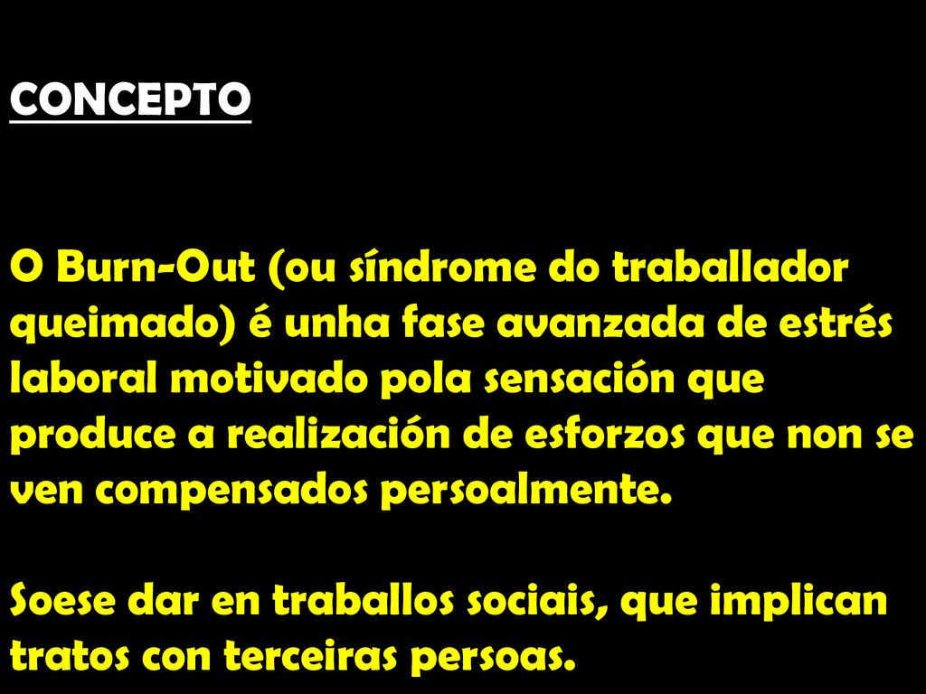 CONCEPTO O Burn-Out (ou síndrome do traballador queimado) é unha fase avanzada de estrés laboral motivado pola sensación que produce a realización de esforzos que non se ven compensados persoalmente.