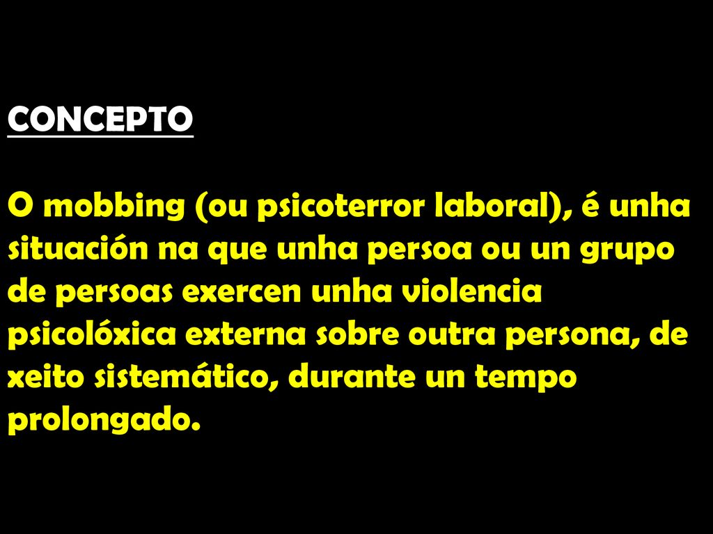 CONCEPTO O mobbing (ou psicoterror laboral), é unha situación na que unha persoa ou un grupo de persoas exercen unha violencia psicolóxica externa sobre outra persona, de xeito sistemático, durante un tempo prolongado.