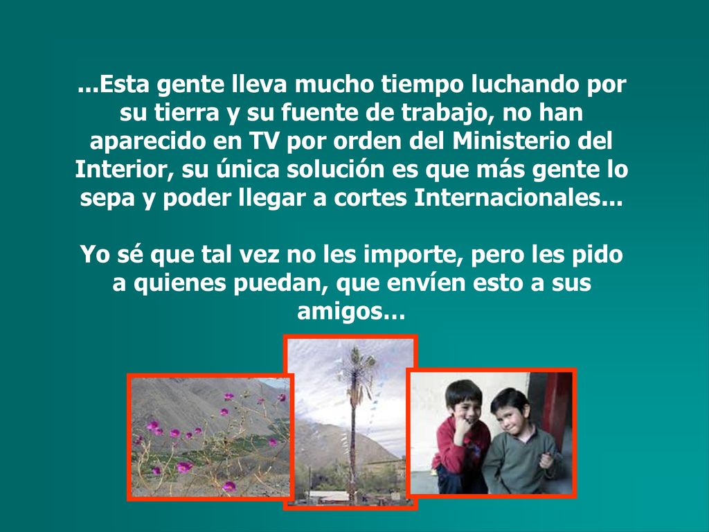 ...Esta gente lleva mucho tiempo luchando por su tierra y su fuente de trabajo, no han aparecido en TV por orden del Ministerio del Interior, su única solución es que más gente lo sepa y poder llegar a cortes Internacionales...