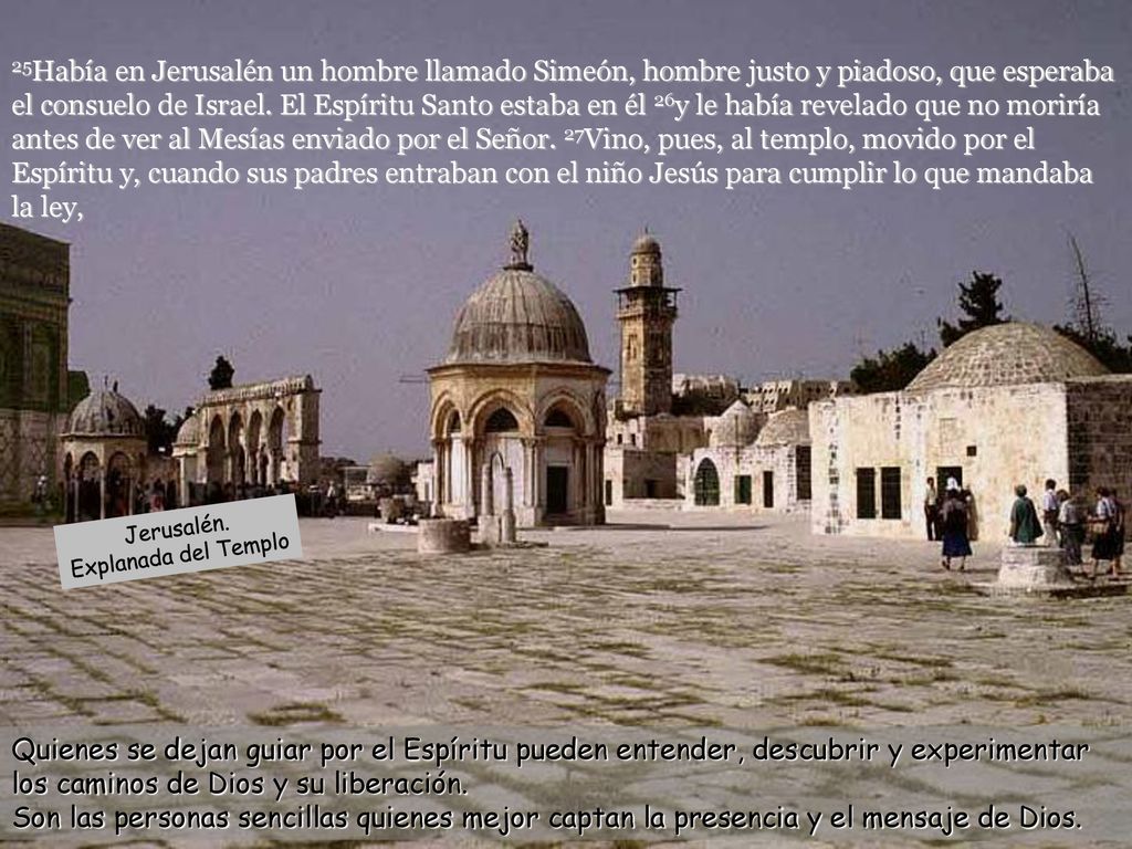 25Había en Jerusalén un hombre llamado Simeón, hombre justo y piadoso, que esperaba el consuelo de Israel. El Espíritu Santo estaba en él 26y le había revelado que no moriría antes de ver al Mesías enviado por el Señor. 27Vino, pues, al templo, movido por el Espíritu y, cuando sus padres entraban con el niño Jesús para cumplir lo que mandaba la ley,