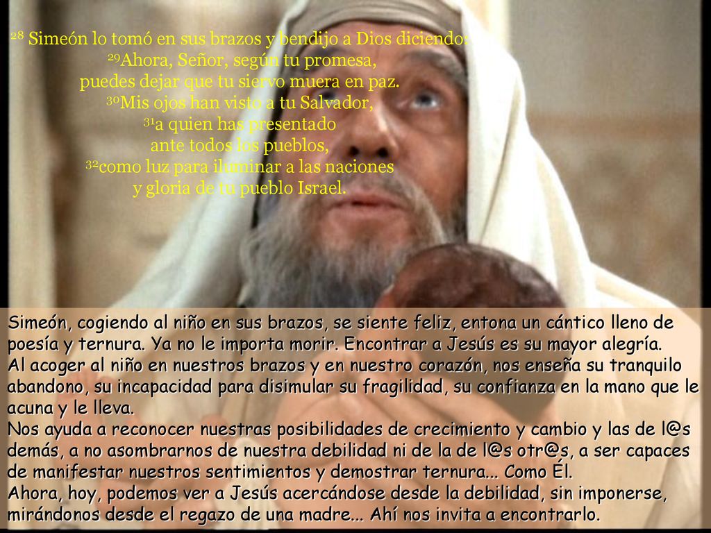 28 Simeón lo tomó en sus brazos y bendijo a Dios diciendo: 29Ahora, Señor, según tu promesa, puedes dejar que tu siervo muera en paz. 30Mis ojos han visto a tu Salvador, 31a quien has presentado ante todos los pueblos, 32como luz para iluminar a las naciones y gloria de tu pueblo Israel.