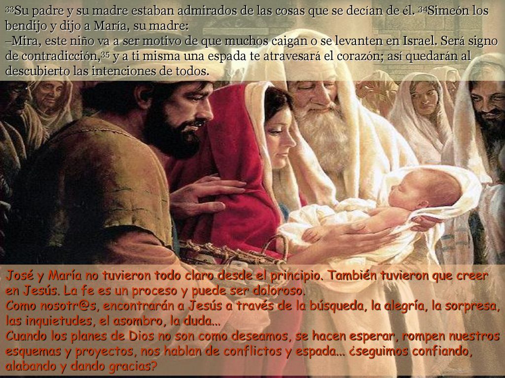 33Su padre y su madre estaban admirados de las cosas que se decían de él. 34Simeón los bendijo y dijo a María, su madre: –Mira, este niño va a ser motivo de que muchos caigan o se levanten en Israel. Será signo de contradicción,35 y a ti misma una espada te atravesará el corazón; así quedarán al descubierto las intenciones de todos.