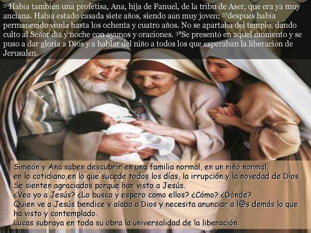 36Había también una profetisa, Ana, hija de Fanuel, de la tribu de Aser, que era ya muy anciana. Había estado casada siete años, siendo aún muy joven; 37después había permanecido viuda hasta los ochenta y cuatro años. No se apartaba del templo, dando culto al Señor día y noche con ayunos y oraciones. 38Se presentó en aquel momento y se puso a dar gloria a Dios y a hablar del niño a todos los que esperaban la liberación de Jerusalén.
