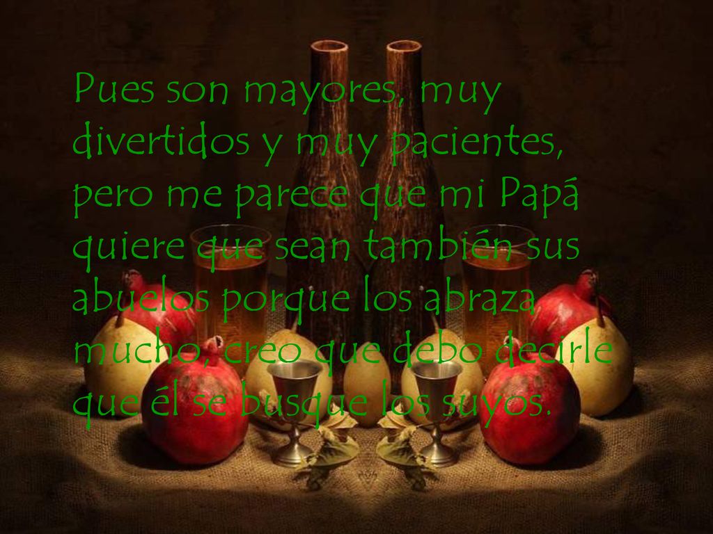 Pues son mayores, muy divertidos y muy pacientes, pero me parece que mi Papá quiere que sean también sus abuelos porque los abraza mucho, creo que debo decirle que él se busque los suyos.