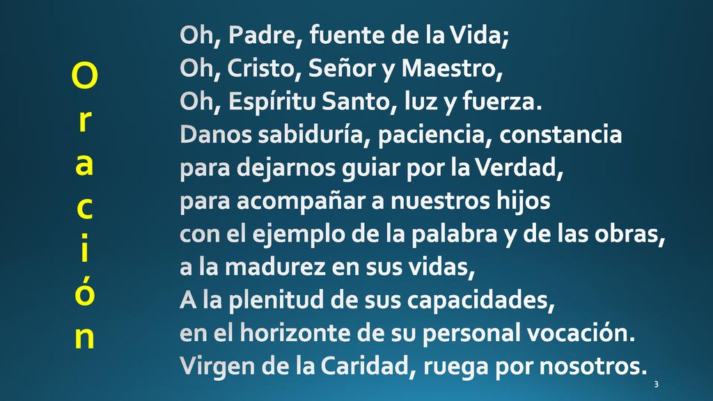 Oh, Padre, fuente de la Vida; Oh, Cristo, Señor y Maestro, Oh, Espíritu Santo, luz y fuerza. Danos sabiduría, paciencia, constancia para dejarnos guiar por la Verdad, para acompañar a nuestros hijos con el ejemplo de la palabra y de las obras, a la madurez en sus vidas, A la plenitud de sus capacidades, en el horizonte de su personal vocación. Virgen de la Caridad, ruega por nosotros.
