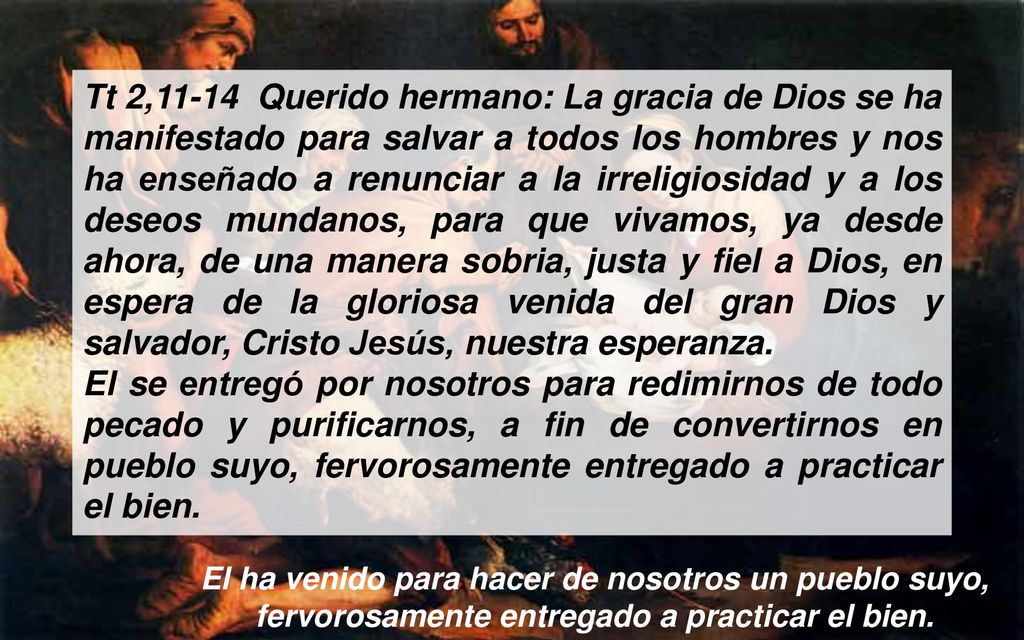 Tt 2,11-14 Querido hermano: La gracia de Dios se ha manifestado para salvar a todos los hombres y nos ha enseñado a renunciar a la irreligiosidad y a los deseos mundanos, para que vivamos, ya desde ahora, de una manera sobria, justa y fiel a Dios, en espera de la gloriosa venida del gran Dios y salvador, Cristo Jesús, nuestra esperanza.