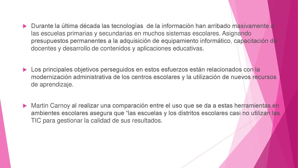 Durante la última década las tecnologías de la información han arribado masivamente a las escuelas primarias y secundarias en muchos sistemas escolares. Asignando presupuestos permanentes a la adquisición de equipamiento informático, capacitación de docentes y desarrollo de contenidos y aplicaciones educativas.
