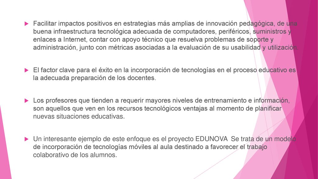 Facilitar impactos positivos en estrategias más amplias de innovación pedagógica, de una buena infraestructura tecnológica adecuada de computadores, periféricos, suministros y enlaces a Internet, contar con apoyo técnico que resuelva problemas de soporte y administración, junto con métricas asociadas a la evaluación de su usabilidad y utilización.