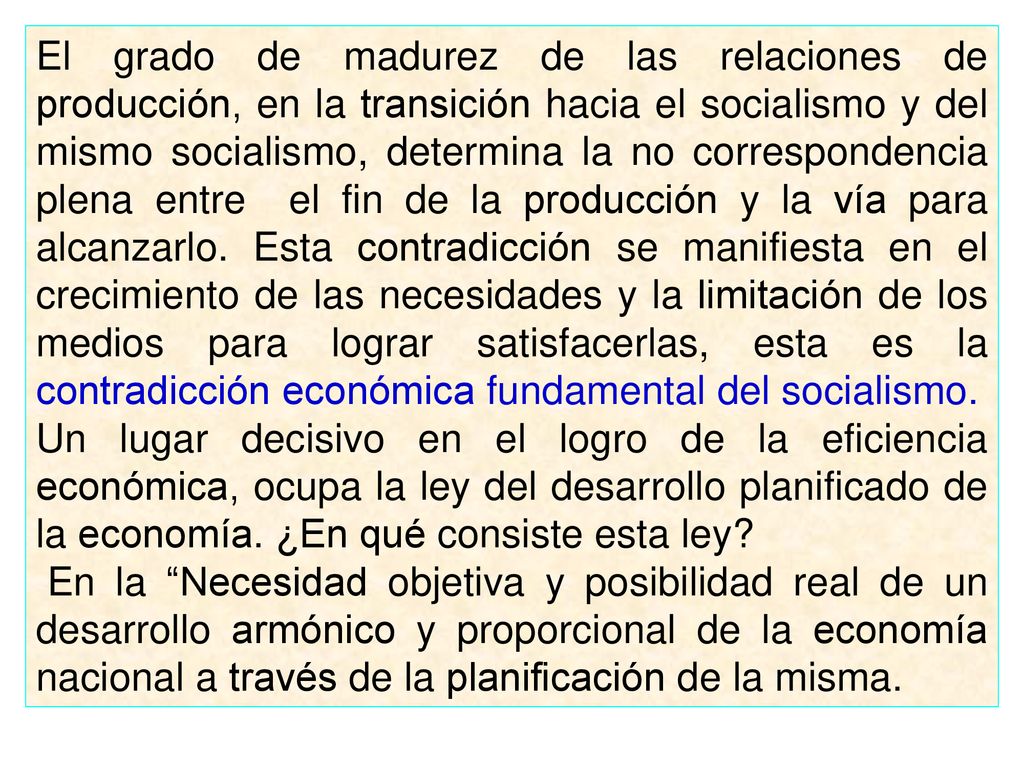 El grado de madurez de las relaciones de producción, en la transición hacia el socialismo y del mismo socialismo, determina la no correspondencia plena entre el fin de la producción y la vía para alcanzarlo. Esta contradicción se manifiesta en el crecimiento de las necesidades y la limitación de los medios para lograr satisfacerlas, esta es la contradicción económica fundamental del socialismo.