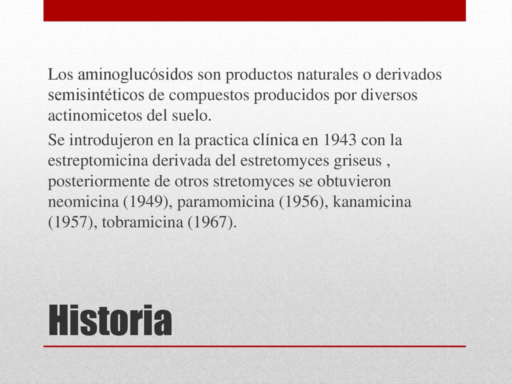 Los aminoglucósidos son productos naturales o derivados semisintéticos de compuestos producidos por diversos actinomicetos del suelo. Se introdujeron en la practica clínica en 1943 con la estreptomicina derivada del estretomyces griseus , posteriormente de otros stretomyces se obtuvieron neomicina (1949), paramomicina (1956), kanamicina (1957), tobramicina (1967).