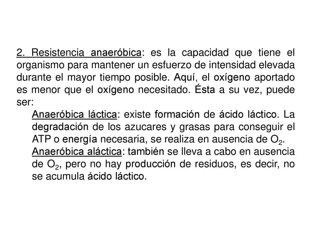 2. Resistencia anaeróbica: es la capacidad que tiene el organismo para mantener un esfuerzo de intensidad elevada durante el mayor tiempo posible. Aquí, el oxígeno aportado es menor que el oxígeno necesitado. Ésta a su vez, puede ser:
