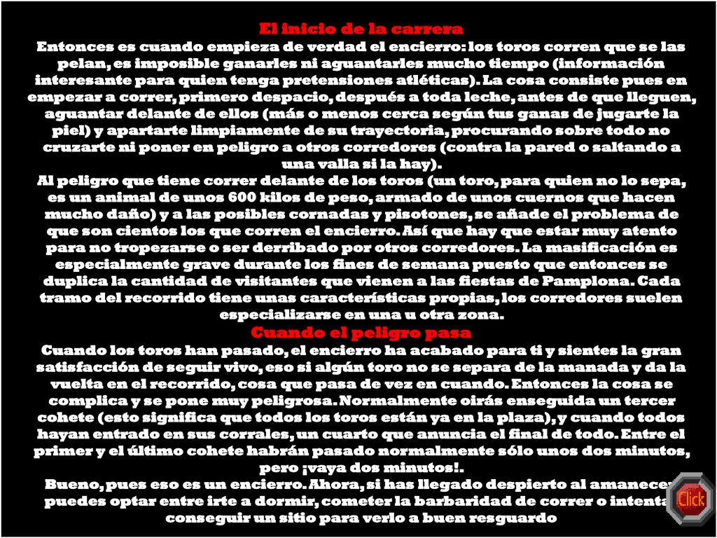 El inicio de la carrera Entonces es cuando empieza de verdad el encierro: los toros corren que se las pelan, es imposible ganarles ni aguantarles mucho tiempo (información interesante para quien tenga pretensiones atléticas). La cosa consiste pues en empezar a correr, primero despacio, después a toda leche, antes de que lleguen, aguantar delante de ellos (más o menos cerca según tus ganas de jugarte la piel) y apartarte limpiamente de su trayectoria, procurando sobre todo no cruzarte ni poner en peligro a otros corredores (contra la pared o saltando a una valla si la hay).