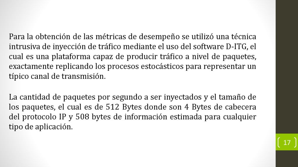 Para la obtención de las métricas de desempeño se utilizó una técnica intrusiva de inyección de tráfico mediante el uso del software D-ITG, el cual es una plataforma capaz de producir tráfico a nivel de paquetes, exactamente replicando los procesos estocásticos para representar un típico canal de transmisión.