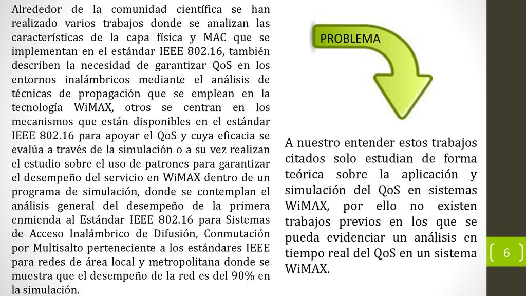 Alrededor de la comunidad científica se han realizado varios trabajos donde se analizan las características de la capa física y MAC que se implementan en el estándar IEEE , también describen la necesidad de garantizar QoS en los entornos inalámbricos mediante el análisis de técnicas de propagación que se emplean en la tecnología WiMAX, otros se centran en los mecanismos que están disponibles en el estándar IEEE para apoyar el QoS y cuya eficacia se evalúa a través de la simulación o a su vez realizan el estudio sobre el uso de patrones para garantizar el desempeño del servicio en WiMAX dentro de un programa de simulación, donde se contemplan el análisis general del desempeño de la primera enmienda al Estándar IEEE para Sistemas de Acceso Inalámbrico de Difusión, Conmutación por Multisalto perteneciente a los estándares IEEE para redes de área local y metropolitana donde se muestra que el desempeño de la red es del 90% en la simulación.